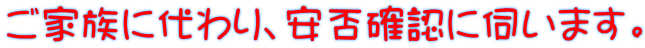 ご家族に代わり、安否確認に伺います。