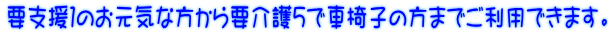 要支援1のお元気な方から要介護5で車椅子の方までご利用できます。